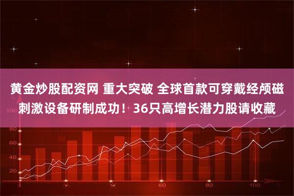 黄金炒股配资网 重大突破 全球首款可穿戴经颅磁刺激设备研制成功！36只高增长潜力股请收藏