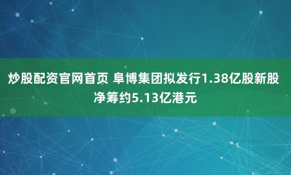 炒股配资官网首页 阜博集团拟发行1.38亿股新股 净筹约5.13亿港元