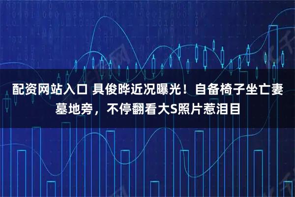配资网站入口 具俊晔近况曝光！自备椅子坐亡妻墓地旁，不停翻看大S照片惹泪目