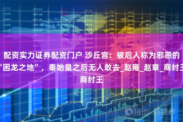 配资实力证券配资门户 沙丘宫：被后人称为邪恶的“困龙之地”，秦始皇之后无人敢去_赵雍_赵章_商纣王