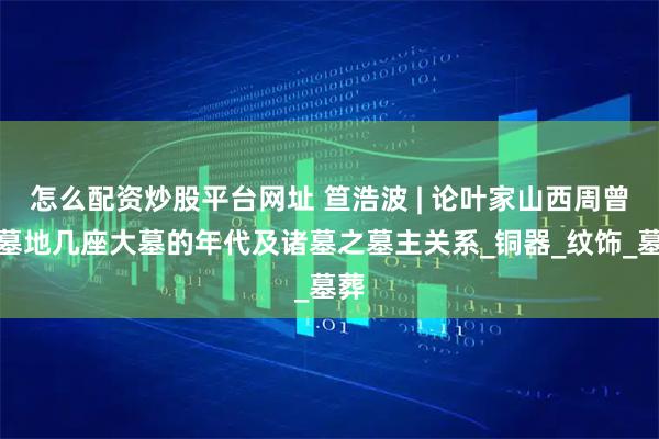 怎么配资炒股平台网址 笪浩波 | 论叶家山西周曾侯墓地几座大墓的年代及诸墓之墓主关系_铜器_纹饰_墓葬