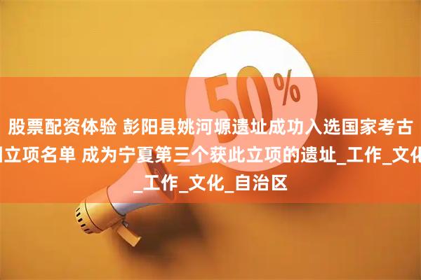 股票配资体验 彭阳县姚河塬遗址成功入选国家考古遗址公园立项名单 成为宁夏第三个获此立项的遗址_工作_文化_自治区