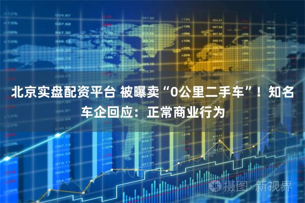 北京实盘配资平台 被曝卖“0公里二手车”！知名车企回应：正常商业行为