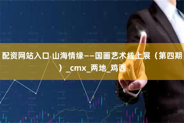 配资网站入口 山海情缘——国画艺术线上展（第四期）_cmx_两地_鸡西