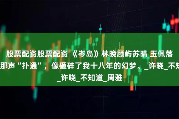 股票配资股票配资 《岑岛》林晚顾屿苏晴 玉佩落入湖心的那声“扑通”，像砸碎了我十八年的幻梦。_许晓_不知道_周雅