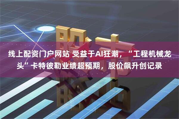 线上配资门户网站 受益于AI狂潮，“工程机械龙头”卡特彼勒业绩超预期，股价飙升创记录